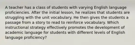 A teacher has a class of students with varying English language proficiencies. After the initial lesson, he realizes that students are struggling with the unit vocabulary. He then gives the students a passage from a story to read to reinforce vocabulary. Which instructional strategy effectively promotes the development of academic language for students with different levels of English language proficiency?