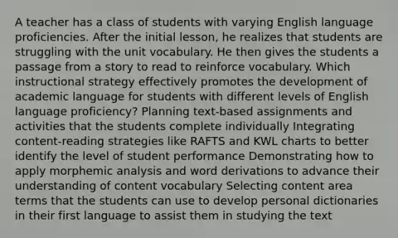 A teacher has a class of students with varying English language proficiencies. After the initial lesson, he realizes that students are struggling with the unit vocabulary. He then gives the students a passage from a story to read to reinforce vocabulary. Which instructional strategy effectively promotes the development of academic language for students with different levels of English language proficiency? Planning text-based assignments and activities that the students complete individually Integrating content-reading strategies like RAFTS and KWL charts to better identify the level of student performance Demonstrating how to apply morphemic analysis and word derivations to advance their understanding of content vocabulary Selecting content area terms that the students can use to develop personal dictionaries in their first language to assist them in studying the text