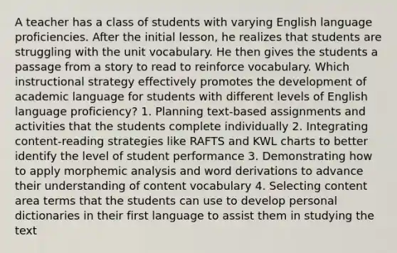 A teacher has a class of students with varying English language proficiencies. After the initial lesson, he realizes that students are struggling with the unit vocabulary. He then gives the students a passage from a story to read to reinforce vocabulary. Which instructional strategy effectively promotes the development of academic language for students with different levels of English language proficiency? 1. Planning text-based assignments and activities that the students complete individually 2. Integrating content-reading strategies like RAFTS and KWL charts to better identify the level of student performance 3. Demonstrating how to apply morphemic analysis and word derivations to advance their understanding of content vocabulary 4. Selecting content area terms that the students can use to develop personal dictionaries in their first language to assist them in studying the text