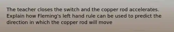 The teacher closes the switch and the copper rod accelerates. Explain how Fleming's left hand rule can be used to predict the direction in which the copper rod will move