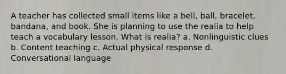 A teacher has collected small items like a bell, ball, bracelet, bandana, and book. She is planning to use the realia to help teach a vocabulary lesson. What is realia? a. Nonlinguistic clues b. Content teaching c. Actual physical response d. Conversational language