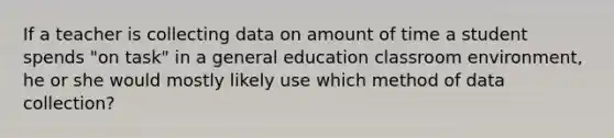 If a teacher is collecting data on amount of time a student spends "on task" in a general education classroom environment, he or she would mostly likely use which method of data collection?