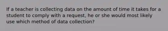 If a teacher is collecting data on the amount of time it takes for a student to comply with a request, he or she would most likely use which method of data collection?