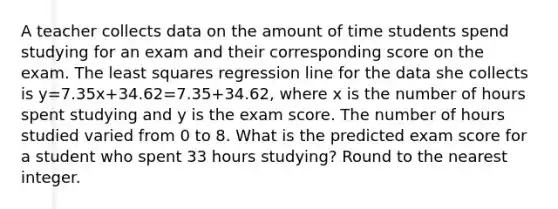 A teacher collects data on the amount of time students spend studying for an exam and their corresponding score on the exam. The least squares regression line for the data she collects is y=7.35x+34.62=7.35+34.62, where x is the number of hours spent studying and y is the exam score. The number of hours studied varied from 0 to 8. What is the predicted exam score for a student who spent 33 hours studying? Round to the nearest integer.