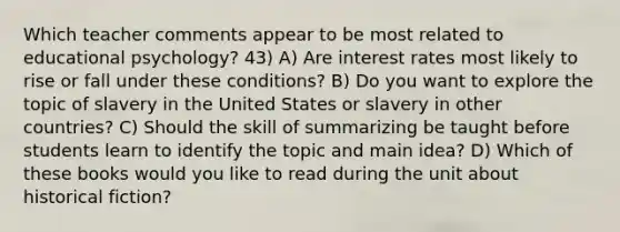 Which teacher comments appear to be most related to educational psychology? 43) A) Are interest rates most likely to rise or fall under these conditions? B) Do you want to explore the topic of slavery in the United States or slavery in other countries? C) Should the skill of summarizing be taught before students learn to identify the topic and main idea? D) Which of these books would you like to read during the unit about historical fiction?