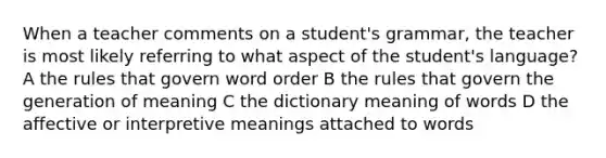 When a teacher comments on a student's grammar, the teacher is most likely referring to what aspect of the student's language? A the rules that govern word order B the rules that govern the generation of meaning C the dictionary meaning of words D the affective or interpretive meanings attached to words