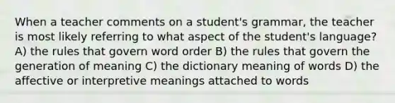 When a teacher comments on a student's grammar, the teacher is most likely referring to what aspect of the student's language? A) the rules that govern word order B) the rules that govern the generation of meaning C) the dictionary meaning of words D) the affective or interpretive meanings attached to words