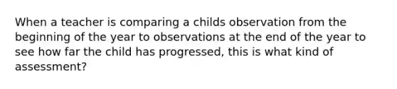 When a teacher is comparing a childs observation from the beginning of the year to observations at the end of the year to see how far the child has progressed, this is what kind of assessment?