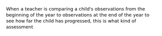 When a teacher is comparing a child's observations from the beginning of the year to observations at the end of the year to see how far the child has progressed, this is what kind of assessment