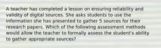 A teacher has completed a lesson on ensuring reliability and validity of digital sources. She asks students to use the information she has presented to gather 5 sources for their research papers. Which of the following assessment methods would allow the teacher to formally assess the student's ability to gather appropriate sources?