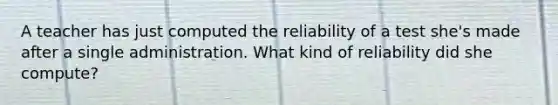 A teacher has just computed the reliability of a test she's made after a single administration. What kind of reliability did she compute?