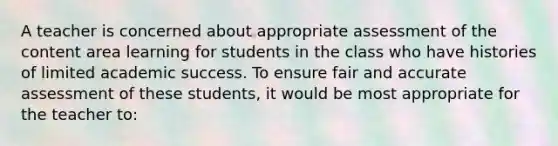 A teacher is concerned about appropriate assessment of the content area learning for students in the class who have histories of limited academic success. To ensure fair and accurate assessment of these students, it would be most appropriate for the teacher to: