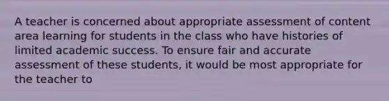 A teacher is concerned about appropriate assessment of content area learning for students in the class who have histories of limited academic success. To ensure fair and accurate assessment of these students, it would be most appropriate for the teacher to