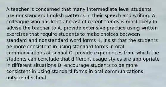 A teacher is concerned that many intermediate-level students use nonstandard English patterns in their speech and writing. A colleague who has kept abreast of recent trends is most likely to advise the teacher to A. provide extensive practice using written exercises that require students to make choices between standard and nonstandard word forms B. insist that the students be more consistent in using standard forms in oral communications at school C. provide experiences from which the students can conclude that different usage styles are appropriate in different situations D. encourage students to be more consistent in using standard forms in oral communications outside of school