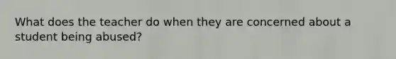 What does the teacher do when they are concerned about a student being abused?