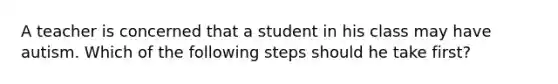 A teacher is concerned that a student in his class may have autism. Which of the following steps should he take first?