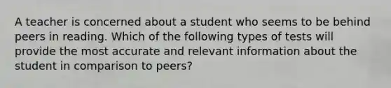 A teacher is concerned about a student who seems to be behind peers in reading. Which of the following types of tests will provide the most accurate and relevant information about the student in comparison to peers?