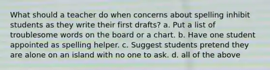 What should a teacher do when concerns about spelling inhibit students as they write their first drafts? a. Put a list of troublesome words on the board or a chart. b. Have one student appointed as spelling helper. c. Suggest students pretend they are alone on an island with no one to ask. d. all of the above