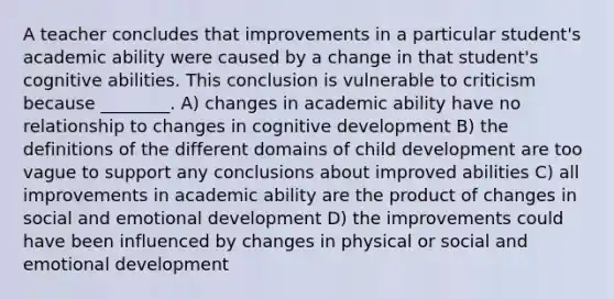 A teacher concludes that improvements in a particular student's academic ability were caused by a change in that student's cognitive abilities. This conclusion is vulnerable to criticism because ________. A) changes in academic ability have no relationship to changes in cognitive development B) the definitions of the different domains of child development are too vague to support any conclusions about improved abilities C) all improvements in academic ability are the product of changes in social and emotional development D) the improvements could have been influenced by changes in physical or social and emotional development