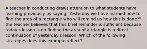 A teacher in conducting draws attention to what students have learning previously by saying "Yesterday we have learned how to find the area of a rectangle who will remind us how this is done?" the teacher believes that this brief reminder is sufficient because today's lesson is on finding the area of a triangle is a direct continuation of yesterday's lesson. Which of the following strategies does this example reflect?