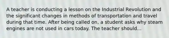 A teacher is conducting a lesson on the Industrial Revolution and the significant changes in methods of transportation and travel during that time. After being called on, a student asks why steam engines are not used in cars today. The teacher should...