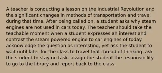 A teacher is conducting a lesson on the Industrial Revolution and the significant changes in methods of transportation and travel during that time. After being called on, a student asks why steam engines are not used in cars today. The teacher should take the teachable moment when a student expresses an interest and contrast the steam powered engine to car engines of today. acknowledge the question as interesting, yet ask the student to wait until later for the class to travel that thread of thinking. ask the student to stay on task. assign the student the responsibility to go to the library and report back to the class.