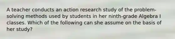 A teacher conducts an action research study of the problem-solving methods used by students in her ninth-grade Algebra I classes. Which of the following can she assume on the basis of her study?