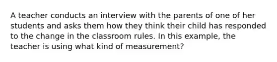 A teacher conducts an interview with the parents of one of her students and asks them how they think their child has responded to the change in the classroom rules. In this example, the teacher is using what kind of measurement?