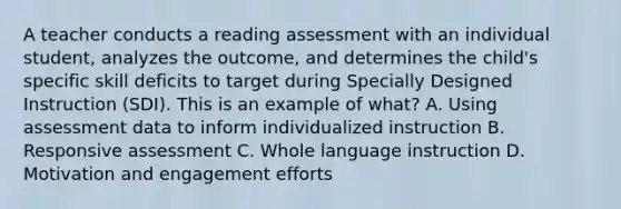 A teacher conducts a reading assessment with an individual student, analyzes the outcome, and determines the child's specific skill deficits to target during Specially Designed Instruction (SDI). This is an example of what? A. Using assessment data to inform individualized instruction B. Responsive assessment C. Whole language instruction D. Motivation and engagement efforts