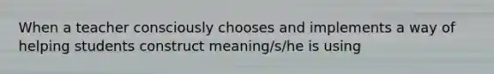 When a teacher consciously chooses and implements a way of helping students construct meaning/s/he is using