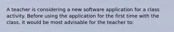 A teacher is considering a new software application for a class activity. Before using the application for the first time with the class, it would be most advisable for the teacher to: