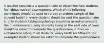 A teacher constructs a questionnaire to determine how students feel about nuclear disarmament. Which of the following techniques should be used to survey a random sample of the student body? a. every student should be sent the questionnaire b. only students taking psychology should be asked to compete the questionnaire c. only students living on the east side of town should be asked to complete the questionnaire d. from an alphabetical listing of all students, every tenth (or fifteenth, for example) student should be asked to complete the questionnaire