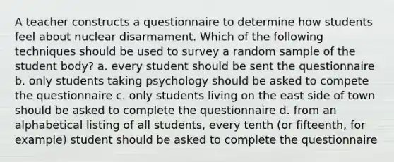 A teacher constructs a questionnaire to determine how students feel about nuclear disarmament. Which of the following techniques should be used to survey a random sample of the student body? a. every student should be sent the questionnaire b. only students taking psychology should be asked to compete the questionnaire c. only students living on the east side of town should be asked to complete the questionnaire d. from an alphabetical listing of all students, every tenth (or fifteenth, for example) student should be asked to complete the questionnaire