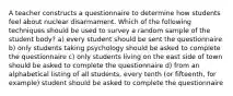 A teacher constructs a questionnaire to determine how students feel about nuclear disarmament. Which of the following techniques should be used to survey a random sample of the student body? a) every student should be sent the questionnaire b) only students taking psychology should be asked to complete the questionnaire c) only students living on the east side of town should be asked to complete the questionnaire d) from an alphabetical listing of all students, every tenth (or fifteenth, for example) student should be asked to complete the questionnaire