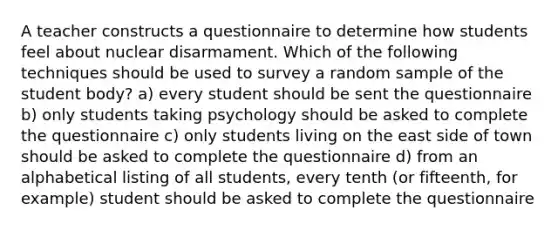 A teacher constructs a questionnaire to determine how students feel about nuclear disarmament. Which of the following techniques should be used to survey a random sample of the student body? a) every student should be sent the questionnaire b) only students taking psychology should be asked to complete the questionnaire c) only students living on the east side of town should be asked to complete the questionnaire d) from an alphabetical listing of all students, every tenth (or fifteenth, for example) student should be asked to complete the questionnaire