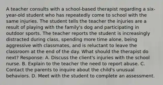 A teacher consults with a school-based therapist regarding a six-year-old student who has repeatedly come to school with the same injuries. The student tells the teacher the injuries are a result of playing with the family's dog and participating in outdoor sports. The teacher reports the student is increasingly distracted during class, spending more time alone, being aggressive with classmates, and is reluctant to leave the classroom at the end of the day. What should the therapist do next? Response: A. Discuss the client's injuries with the school nurse. B. Explain to the teacher the need to report abuse. C. Contact the parents to inquire about the child's unusual behaviors. D. Meet with the student to complete an assessment.