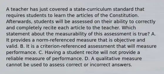 A teacher has just covered a state-curriculum standard that requires students to learn the articles of the Constitution. Afterwards, students will be assessed on their ability to correctly and completely recite each article to the teacher. Which statement about the measurability of this assessment is true? A. It provides a norm-referenced measure that is objective and valid. B. It is a criterion-referenced assessment that will measure performance. C. Having a student recite will not provide a reliable measure of performance. D. A qualitative measure cannot be used to assess correct or incorrect answers.