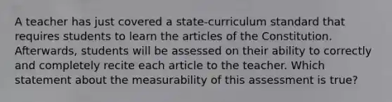 A teacher has just covered a state-curriculum standard that requires students to learn the articles of the Constitution. Afterwards, students will be assessed on their ability to correctly and completely recite each article to the teacher. Which statement about the measurability of this assessment is true?