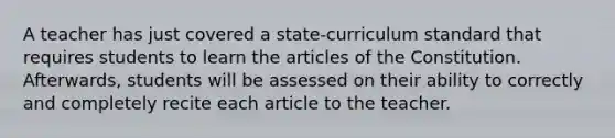 A teacher has just covered a state-curriculum standard that requires students to learn the articles of the Constitution. Afterwards, students will be assessed on their ability to correctly and completely recite each article to the teacher.