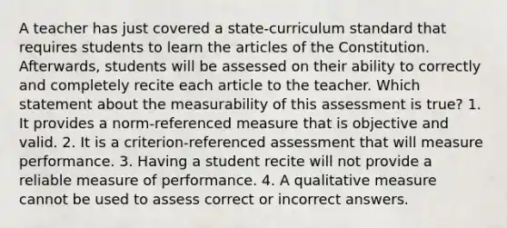 A teacher has just covered a state-curriculum standard that requires students to learn the articles of the Constitution. Afterwards, students will be assessed on their ability to correctly and completely recite each article to the teacher. Which statement about the measurability of this assessment is true? 1. It provides a norm-referenced measure that is objective and valid. 2. It is a criterion-referenced assessment that will measure performance. 3. Having a student recite will not provide a reliable measure of performance. 4. A qualitative measure cannot be used to assess correct or incorrect answers.