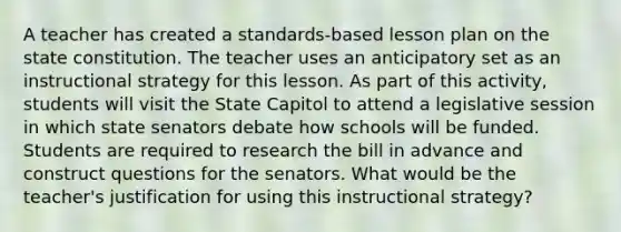 A teacher has created a standards-based lesson plan on the state constitution. The teacher uses an anticipatory set as an instructional strategy for this lesson. As part of this activity, students will visit the State Capitol to attend a legislative session in which state senators debate how schools will be funded. Students are required to research the bill in advance and construct questions for the senators. What would be the teacher's justification for using this instructional strategy?