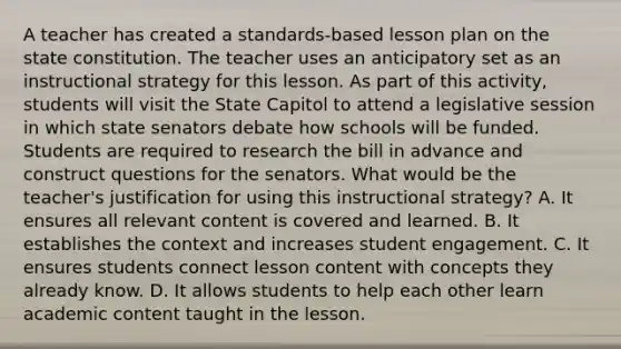 A teacher has created a standards-based lesson plan on the state constitution. The teacher uses an anticipatory set as an instructional strategy for this lesson. As part of this activity, students will visit the State Capitol to attend a legislative session in which state senators debate how schools will be funded. Students are required to research the bill in advance and construct questions for the senators. What would be the teacher's justification for using this instructional strategy? A. It ensures all relevant content is covered and learned. B. It establishes the context and increases student engagement. C. It ensures students connect lesson content with concepts they already know. D. It allows students to help each other learn academic content taught in the lesson.