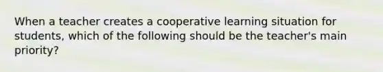 When a teacher creates a cooperative learning situation for students, which of the following should be the teacher's main priority?