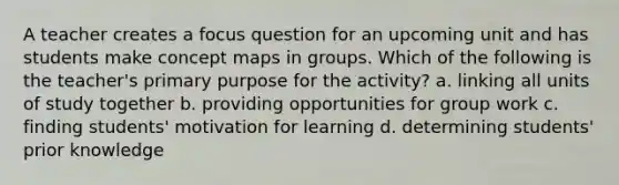 A teacher creates a focus question for an upcoming unit and has students make concept maps in groups. Which of the following is the teacher's primary purpose for the activity? a. linking all units of study together b. providing opportunities for group work c. finding students' motivation for learning d. determining students' prior knowledge