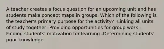 A teacher creates a focus question for an upcoming unit and has students make concept maps in groups. Which of the following is the teacher's primary purpose for the activity? -Linking all units of study together -Providing opportunities for group work - Finding students' motivation for learning -Determining students' prior knowledge