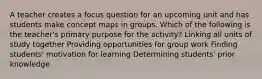 A teacher creates a focus question for an upcoming unit and has students make concept maps in groups. Which of the following is the teacher's primary purpose for the activity? Linking all units of study together Providing opportunities for group work Finding students' motivation for learning Determining students' prior knowledge