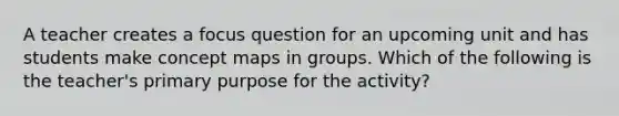 A teacher creates a focus question for an upcoming unit and has students make concept maps in groups. Which of the following is the teacher's primary purpose for the activity?