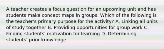 A teacher creates a focus question for an upcoming unit and has students make concept maps in groups. Which of the following is the teacher's primary purpose for the activity? A. Linking all units of study together B. Providing opportunities for group work C. Finding students' motivation for learning D. Determining students' prior knowledge