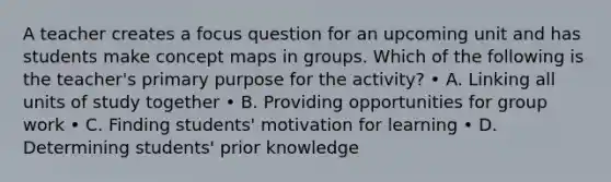 A teacher creates a focus question for an upcoming unit and has students make concept maps in groups. Which of the following is the teacher's primary purpose for the activity? • A. Linking all units of study together • B. Providing opportunities for group work • C. Finding students' motivation for learning • D. Determining students' prior knowledge