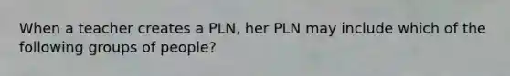 When a teacher creates a PLN, her PLN may include which of the following groups of people?